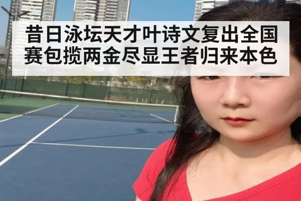 昔日泳坛天才叶诗文复出全国赛包揽两金尽显王者归来本色