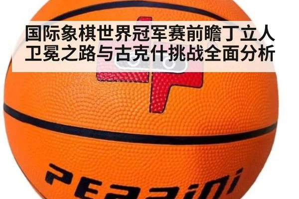 国际象棋世界冠军赛前瞻丁立人卫冕之路与古克什挑战全面分析